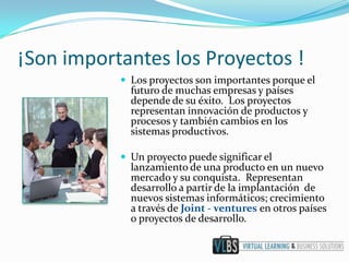 ¡Son importantes los Proyectos !
            Los proyectos son importantes porque el
             futuro de muchas empresas y países
             depende de su éxito. Los proyectos
             representan innovación de productos y
             procesos y también cambios en los
             sistemas productivos.

            Un proyecto puede significar el
             lanzamiento de una producto en un nuevo
             mercado y su conquista. Representan
             desarrollo a partir de la implantación de
             nuevos sistemas informáticos; crecimiento
             a través de Joint - ventures en otros países
             o proyectos de desarrollo.
 