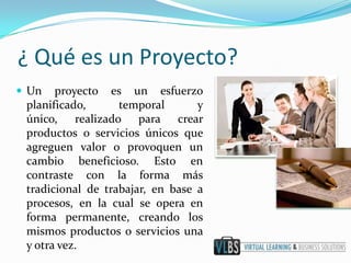 ¿ Qué es un Proyecto?
 Un   proyecto es un esfuerzo
 planificado,      temporal       y
 único, realizado para crear
 productos o servicios únicos que
 agreguen valor o provoquen un
 cambio beneficioso. Esto en
 contraste con la forma más
 tradicional de trabajar, en base a
 procesos, en la cual se opera en
 forma permanente, creando los
 mismos productos o servicios una
 y otra vez.
 