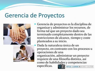 Gerencia de Proyectos
           Gerencia de proyectos es la disciplina de
            organizar y administrar los recursos, de
            forma tal que un proyecto dado sea
            terminado completamente dentro de las
            restricciones de alcance, tiempo y coste
            planteados a su inicio.
           Dada la naturaleza única de un
            proyecto, en contraste con los procesos u
            operaciones de una
            organización, administrar un proyecto
            requiere de una filosofía distinta, así
            como de habilidades y competencias
            específicas.
 