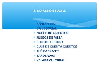 ∗ BANQUETES
∗ BAILE SOCIAL
∗ NOCHE DE TALENTOS
∗ JUEGOS DE MESA
∗ CLUB DE LECTURA
∗ CLUB DE CUENTA CUENTOS
∗ THÉ DANZANTE
∗ TARDEADAS
∗ VELADA CULTURAL
8. EXPRESIÓN SOCIAL
 