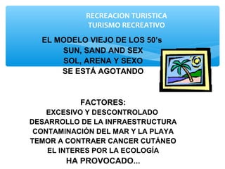 RECREACION TURISTICA
TURISMO RECREATIVO
EL MODELO VIEJO DE LOS 50’s
SUN, SAND AND SEX
SOL, ARENA Y SEXO
SE ESTÁ AGOTANDO
FACTORES:
EXCESIVO Y DESCONTROLADO
DESARROLLO DE LA INFRAESTRUCTURA
CONTAMINACIÓN DEL MAR Y LA PLAYA
TEMOR A CONTRAER CANCER CUTÁNEO
EL INTERES POR LA ECOLOGÍA
HA PROVOCADO...
 