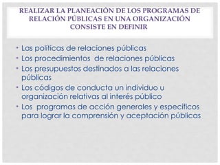 REALIZAR LA PLANEACIÓN DE LOS PROGRAMAS DE
RELACIÓN PÚBLICAS EN UNA ORGANIZACIÓN
CONSISTE EN DEFINIR
• Las políticas de relaciones públicas
• Los procedimientos de relaciones públicas
• Los presupuestos destinados a las relaciones
públicas
• Los códigos de conducta un individuo u
organización relativas al interés público
• Los programas de acción generales y específicos
para lograr la comprensión y aceptación públicas
 