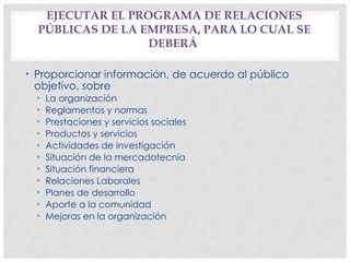EJECUTAR EL PROGRAMA DE RELACIONES
PÚBLICAS DE LA EMPRESA, PARA LO CUAL SE
DEBERÁ
• Proporcionar información, de acuerdo al público
objetivo, sobre
• La organización
• Reglamentos y normas
• Prestaciones y servicios sociales
• Productos y servicios
• Actividades de investigación
• Situación de la mercadotecnia
• Situación financiera
• Relaciones Laborales
• Planes de desarrollo
• Aporte a la comunidad
• Mejoras en la organización
 