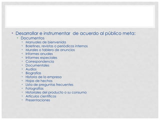 • Desarrollar e instrumentar de acuerdo al público meta:
• Documentos
• Manuales de bienvenida
• Boletines, revistas o periódicos internos
• Murales o tablero de anuncios
• Informes anuales
• Informes especiales
• Correspondencia
• Documentales
• Audios
• Biografías
• Historia de la empresa
• Hojas de hechos
• Lista de preguntas frecuentes
• Fotografías
• Historiales del producto o su consumo
• Artículos científicos
• Presentaciones
 