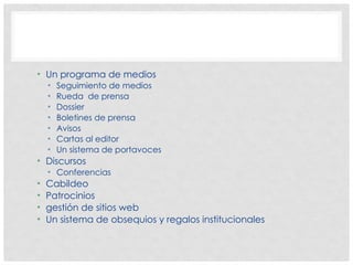 • Un programa de medios
• Seguimiento de medios
• Rueda de prensa
• Dossier
• Boletines de prensa
• Avisos
• Cartas al editor
• Un sistema de portavoces
• Discursos
• Conferencias
• Cabildeo
• Patrocinios
• gestión de sitios web
• Un sistema de obsequios y regalos institucionales
 
