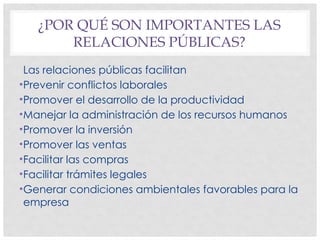 ¿POR QUÉ SON IMPORTANTES LAS
RELACIONES PÚBLICAS?
Las relaciones públicas facilitan
•Prevenir conflictos laborales
•Promover el desarrollo de la productividad
•Manejar la administración de los recursos humanos
•Promover la inversión
•Promover las ventas
•Facilitar las compras
•Facilitar trámites legales
•Generar condiciones ambientales favorables para la
empresa
 