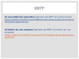 RRPP
En una institución educativa: Ejemplo de RRPP en la Educación
https://prezi.com/0mr1txyymef8/las-relaciones-publicas-en-las-ins
tituciones-educativas/
Al interior de una empresa: Ejemplo de RRPP al interior de una
empresa
https://prezi.com/eh8mz1wd1obh/actividades-de-las-relaciones-
publicas/
 