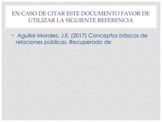 EN CASO DE CITAR ESTE DOCUMENTO FAVOR DE
UTILIZAR LA SIGUIENTE REFERENCIA
• Aguilar-Morales, J.E. (2017) Conceptos básicos de
relaciones públicas. Recuperado de
 