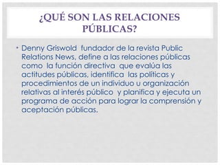 ¿QUÉ SON LAS RELACIONES
PÚBLICAS?
• Denny Griswold fundador de la revista Public
Relations News, define a las relaciones públicas
como la función directiva que evalúa las
actitudes públicas, identifica las políticas y
procedimientos de un individuo u organización
relativas al interés público y planifica y ejecuta un
programa de acción para lograr la comprensión y
aceptación públicas.
 