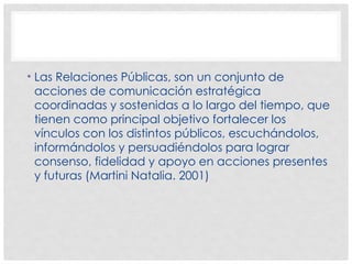 • Las Relaciones Públicas, son un conjunto de
acciones de comunicación estratégica
coordinadas y sostenidas a lo largo del tiempo, que
tienen como principal objetivo fortalecer los
vínculos con los distintos públicos, escuchándolos,
informándolos y persuadiéndolos para lograr
consenso, fidelidad y apoyo en acciones presentes
y futuras (Martini Natalia. 2001)
 