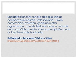 • Una definición más sencilla diría que son las
acciones que realizan toda industria, unión,
corporación, profesión, gobierno u otra
organización con el objeto de darse a conocer
entre sus públicos meta y crear una opinión y una
actitud favorable hacia ella.
Definiendo las Relaciones Públicas - Video:
https://www.youtube.com/watch?v=oC911NlLt-4
 