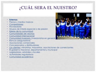 • Externos
• Prensa y medios masivos
• Competidores
• Proveedores
• Grupos de interés especial o de presión
• líderes de la comunidad
• Comunidades de vecinos
• Comunidad internacional
• Comunidad inversora, inversionistas en general, y organizaciones financiadoras
• Bancos aseguradoras
• Asociaciones comerciales
• Concesionarios y distribuidores
• Los clientes: minoristas, mayoristas, asociaciones de comerciantes
• El gobierno Nacional, departamental y municipal
• Legisladores, estatales y locales
• Autoridades reguladoras
• Comunidad académica
¿CUÁL SERA EL NUESTRO?
 