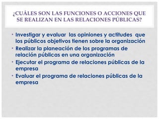 ¿CUÁLES SON LAS FUNCIONES O ACCIONES QUE
SE REALIZAN EN LAS RELACIONES PÚBLICAS?
• Investigar y evaluar las opiniones y actitudes que
los públicos objetivos tienen sobre la organización
• Realizar la planeación de los programas de
relación públicas en una organización
• Ejecutar el programa de relaciones públicas de la
empresa
• Evaluar el programa de relaciones públicas de la
empresa
 