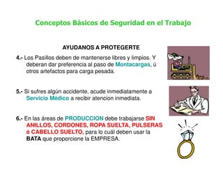 Conceptos Básicos de Seguridad en el Trabajo


                  AYUDANOS A PROTEGERTE
4.- Los Pasillos deben de mantenerse libres y limpios. Y
     deberan dar preferencia al paso de Montacargas, ú
     otros artefactos para carga pesada.


5.- Si sufres algún accidente, acude inmediatamente a
     Servicio Médico a recibir atencion inmediata.


6.- En las áreas de PRODUCCION debe trabajarse SIN
     ANILLOS, CORDONES, ROPA SUELTA, PULSERAS
     ó CABELLO SUELTO, para lo cuál deben usar la
     BATA que proporcione la EMPRESA.
 