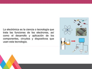 La electrónica es la ciencia o tecnología que
trata las funciones de los electrones, así
como el desarrollo y aplicación de los
componentes, circuitos y dispositivos que
usan esta tecnología.
 