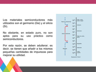 Los materiales semiconductores más
utilizados son el germanio (Ge) y el silicio
(Si).
No obstante, en estado puro, no son
aptos para su uso práctico como
semiconductores.
Por esta razón, se deben adulterar; es
decir, se tienen que añadir a los mismos
pequeñas cantidades de impurezas para
mejorar su utilidad.
 