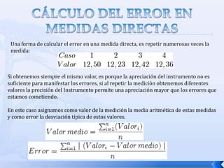 CÁLCULO DEL ERROR EN MEDIDAS DIRECTASUna forma de calcular el error en una medida directa, es repetir numerosas veces la medida:Si obtenemos siempre el mismo valor, es porque la apreciación del instrumento no es suficiente para manifestar los errores, si al repetir la medición obtenemos diferentes valores la precisión del Instrumento permite una apreciación mayor que los errores que estamos cometiendo.En este caso asignamos como valor de la medición la media aritmética de estas medidas y como error la desviación típica de estos valores.