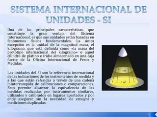 SISTEMA INTERNACIONAL DE UNIDADES - SIUna de las principales características, que constituye la gran ventaja del Sistema Internacional, es que sus unidades están basadas en fenómenos físicos fundamentales. La única excepción es la unidad de la magnitud masa, el kilogramo, que está definida como «la masa del prototipo internacional del kilogramo» o aquel cilindro de platino e iridio almacenado en una caja fuerte de la Oficina Internacional de Pesos y Medidas.Las unidades del SI son la referencia internacional de las indicaciones de los instrumentos de medida y a las que están referidas a través de una cadena ininterrumpida de calibraciones o comparaciones. Esto permite alcanzar la equivalencia de las medidas realizadas por instrumentos similares, utilizados y calibrados en lugares apartados y por ende asegurar, sin la necesidad de ensayos y mediciones duplicadas.