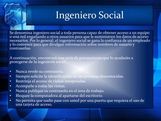 Ingeniero Social
Se denomina ingeniero social a toda persona capaz de obtener acceso a un equipo
o una red engañando a otros usuarios para que le suministren los datos de acceso
necesarios. Por lo general, el ingeniero social se gana la confianza de un empleado
y lo convence para que divulgue información sobre nombres de usuario y
contraseñas.
A continuación, encontrará una serie de precauciones que lo ayudarán a
protegerse de la ingeniería social:
• Nunca revele su contraseña.
• Siempre solicite la identificación de las personas desconocidas.
• Restrinja el acceso de visitas inesperadas.
• Acompañe a todas las visitas.
• Nunca publique su contraseña en el área de trabajo.
• Bloquee la computadora al apartarse del escritorio.
• No permita que nadie pase con usted por una puerta que requiera el uso de
una tarjeta de acceso.
 