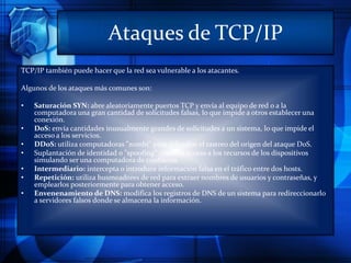 Ataques de TCP/IP
TCP/IP también puede hacer que la red sea vulnerable a los atacantes.
Algunos de los ataques más comunes son:
• Saturación SYN: abre aleatoriamente puertos TCP y envía al equipo de red o a la
computadora una gran cantidad de solicitudes falsas, lo que impide a otros establecer una
conexión.
• DoS: envía cantidades inusualmente grandes de solicitudes a un sistema, lo que impide el
acceso a los servicios.
• DDoS: utiliza computadoras "zombi" para dificultar el rastreo del origen del ataque DoS.
• Suplantación de identidad o "spoofing": obtiene acceso a los recursos de los dispositivos
simulando ser una computadora de confianza.
• Intermediario: intercepta o introduce información falsa en el tráfico entre dos hosts.
• Repetición: utiliza husmeadores de red para extraer nombres de usuarios y contraseñas, y
emplearlos posteriormente para obtener acceso.
• Envenenamiento de DNS: modifica los registros de DNS de un sistema para redireccionarlo
a servidores falsos donde se almacena la información.
 