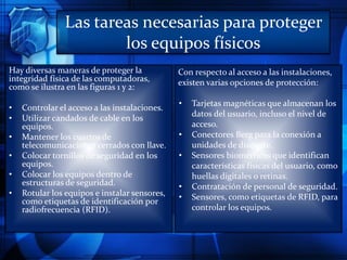 Las tareas necesarias para proteger
los equipos físicos
Hay diversas maneras de proteger la
integridad física de las computadoras,
como se ilustra en las figuras 1 y 2:
• Controlar el acceso a las instalaciones.
• Utilizar candados de cable en los
equipos.
• Mantener los cuartos de
telecomunicaciones cerrados con llave.
• Colocar tornillos de seguridad en los
equipos.
• Colocar los equipos dentro de
estructuras de seguridad.
• Rotular los equipos e instalar sensores,
como etiquetas de identificación por
radiofrecuencia (RFID).
Con respecto al acceso a las instalaciones,
existen varias opciones de protección:
• Tarjetas magnéticas que almacenan los
datos del usuario, incluso el nivel de
acceso.
• Conectores Berg para la conexión a
unidades de disquete.
• Sensores biométricos que identifican
características físicas del usuario, como
huellas digitales o retinas.
• Contratación de personal de seguridad.
• Sensores, como etiquetas de RFID, para
controlar los equipos.
 