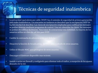 Técnicas de seguridad inalámbrica
• La privacidad equivalente por cable (WEP) fue el estándar de seguridad de primera generación
para redes Inalámbricas. Los atacantes no tardaron en descubrir que la encriptación WEP de
64 bits era fácil de descifrar. Las claves de encriptación empleadas para codificar los mensajes
se podían detectar mediante programas de control. Una vez obtenidas las claves, los mensajes
se podían decodificar fácilmente. Para tratar de contrarrestar esta debilidad, la mayoría de los
usuarios utiliza un clave de 128 bits para WEP.
• Cambie la contraseña de administración por defecto.
• Desactive la función de broadcasting del SSID para ocultarlo de otros usuarios.
• Utilice el filtrado MAC para protegerse de otros usuarios.
• Descargue el firmware disponible mas reciente.
• Instale o active un firewall y configúrelo para eliminar todo el trafico, a excepción de los ajustes
deseados de la red.
 