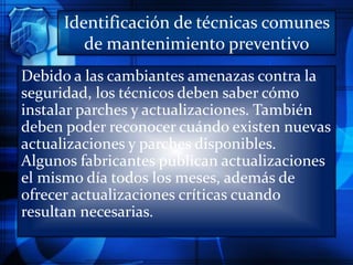 Identificación de técnicas comunes
de mantenimiento preventivo
Debido a las cambiantes amenazas contra la
seguridad, los técnicos deben saber cómo
instalar parches y actualizaciones. También
deben poder reconocer cuándo existen nuevas
actualizaciones y parches disponibles.
Algunos fabricantes publican actualizaciones
el mismo día todos los meses, además de
ofrecer actualizaciones críticas cuando
resultan necesarias.
 