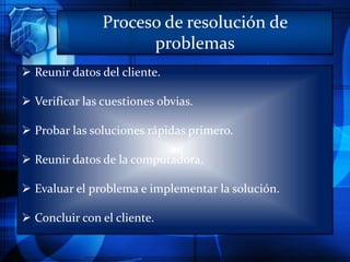 Proceso de resolución de
problemas
 Reunir datos del cliente.
 Verificar las cuestiones obvias.
 Probar las soluciones rápidas primero.
 Reunir datos de la computadora.
 Evaluar el problema e implementar la solución.
 Concluir con el cliente.
 