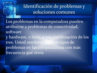Identificación de problemas y
soluciones comunes
Los problemas en la computadora pueden
atribuirse a problemas de conectividad,
software
y hardware, o bien, a una combinación de los
tres. Usted resolverá algunos tipos de
problemas en las computadoras con más
frecuencia que otros.
 