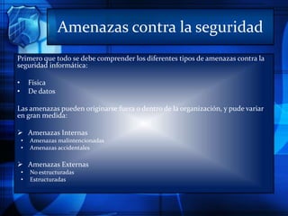 Amenazas contra la seguridad
Primero que todo se debe comprender los diferentes tipos de amenazas contra la
seguridad informática:
• Física
• De datos
Las amenazas pueden originarse fuera o dentro de la organización, y pude variar
en gran medida:
 Amenazas Internas
• Amenazas malintencionadas
• Amenazas accidentales
 Amenazas Externas
• No estructuradas
• Estructuradas
 