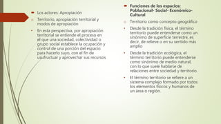 Los actores: Apropiación
o Territorio, apropiación territorial y
modos de apropiación
• En esta perspectiva, por apropiación
territorial se entiende el proceso en
el que una sociedad, colectividad o
grupo social establece la ocupación y
control de una porción del espacio
para hacerlo suyo, con el fin de
usufructuar y aprovechar sus recursos
 Funciones de los espacios:
Poblacional- Social- Económico-
Cultural
o Territorio como concepto geográfico
• Desde la tradición física, el término
territorio puede entenderse como un
sinónimo de superficie terrestre, es
decir, de relieve o en su sentido más
amplio
• Desde la tradición ecológica, el
término territorio puede entenderse
como sinónimo de medio natural,
con lo que suele hablarse de
relaciones entre sociedad y territorio.
• El término territorio se refiere a un
sistema complejo formado por todos
los elementos físicos y humanos de
un área o región.
 