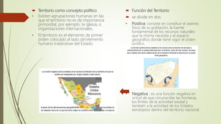  Territorio como concepto político
• Existen agrupaciones humanas en las
que el territorio no es de importancia
primordial, por ejemplo: la iglesia, o
organizaciones internacionales.
• El territorio es el elemento de primer
orden colocado al lado del elemento
humano tratándose del Estado.
 Función del Territorio
 se divide en dos:
• Positiva: consiste en constituir el asiento
físico de su población, la fuente
fundamental de los recursos naturales
que la misma necesita y el espacio
geográfico donde tiene vigor el orden
jurídico.
• Negativa : es una función negativa en
virtud de que circunscribe las fronteras,
los límites de la actividad estatal y
también a la actividad de los Estados
extranjeros dentro del territorio nacional.
 