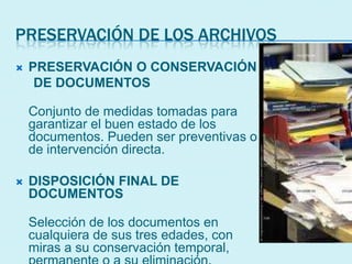 PRESERVACIÓN DE LOS ARCHIVOS
 PRESERVACIÓN O CONSERVACIÓN
DE DOCUMENTOS
Conjunto de medidas tomadas para
garantizar el buen estado de los
documentos. Pueden ser preventivas o
de intervención directa.
 DISPOSICIÓN FINAL DE
DOCUMENTOS
Selección de los documentos en
cualquiera de sus tres edades, con
miras a su conservación temporal,
 