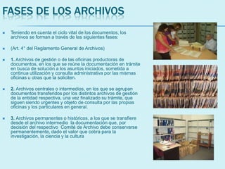 FASES DE LOS ARCHIVOS
 Teniendo en cuenta el ciclo vital de los documentos, los
archivos se forman a través de las siguientes fases:
 (Art. 4° del Reglamento General de Archivos)
 1. Archivos de gestión o de las oficinas productoras de
documentos, en los que se reúne la documentación en trámite
en busca de solución a los asuntos iniciados, sometida a
continua utilización y consulta administrativa por las mismas
oficinas u otras que la soliciten.
 2. Archivos centrales o intermedios, en los que se agrupan
documentos transferidos por los distintos archivos de gestión
de la entidad respectiva, una vez finalizado su trámite, que
siguen siendo urgentes y objeto de consulta por las propias
oficinas y los particulares en general.
 3. Archivos permanentes o históricos, a los que se transfiere
desde el archivo intermedio la documentación que, por
decisión del respectivo Comité de Archivo debe conservarse
permanentemente, dado el valor que cobra para la
investigación, la ciencia y la cultura
 