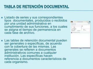 TABLA DE RETENCIÓN DOCUMENTAL
 Listado de series y sus correspondientes
tipos documentales, producidos o recibidos
por una unidad administrativa en
cumplimiento de sus funciones, a los cuales
se asigna el tiempo de permanencia en
cada fase de archivo.
 Las tablas de retención documental pueden
ser generales o específicas, de acuerdo
con la cobertura de las mismas. Las
generales se refieren a documentos
administrativos comunes a cualquier
institución. Las específicas hacen
referencia a documentos característicos de
cada organismo.
 