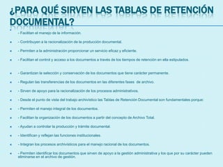¿PARA QUÉ SIRVEN LAS TABLAS DE RETENCIÓN
DOCUMENTAL?

- Facilitan el manejo de la información.
 - Contribuyen a la racionalización de la producción documental.
 - Permiten a la administración proporcionar un servicio eficaz y eficiente.
 - Facilitan el control y acceso a los documentos a través de los tiempos de retención en ella estipulados.
 - Garantizan la selección y conservación de los documentos que tiene carácter permanente.
 - Regulan las transferencias de los documentos en las diferentes fases de archivo.
 - Sirven de apoyo para la racionalización de los procesos administrativos.
 - Desde el punto de vista del trabajo archivístico las Tablas de Retención Documental son fundamentales porque:
 - Permiten el manejo integral de los documentos.
 - Facilitan la organización de los documentos a partir del concepto de Archivo Total.
 - Ayudan a controlar la producción y trámite documental.
 - Identifican y reflejan las funciones institucionales.
 - Integran los procesos archivísticos para el manejo racional de los documentos.
 - Permiten identificar los documentos que sirven de apoyo a la gestión administrativa y los que por su carácter pueden
eliminarse en el archivo de gestión.
 