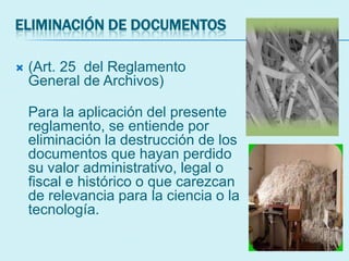 ELIMINACIÓN DE DOCUMENTOS
 (Art. 25 del Reglamento
General de Archivos)
Para la aplicación del presente
reglamento, se entiende por
eliminación la destrucción de los
documentos que hayan perdido
su valor administrativo, legal o
fiscal e histórico o que carezcan
de relevancia para la ciencia o la
tecnología.
 