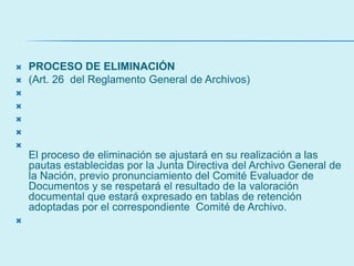  PROCESO DE ELIMINACIÓN
 (Art. 26 del Reglamento General de Archivos)





El proceso de eliminación se ajustará en su realización a las
pautas establecidas por la Junta Directiva del Archivo General de
la Nación, previo pronunciamiento del Comité Evaluador de
Documentos y se respetará el resultado de la valoración
documental que estará expresado en tablas de retención
adoptadas por el correspondiente Comité de Archivo.

 