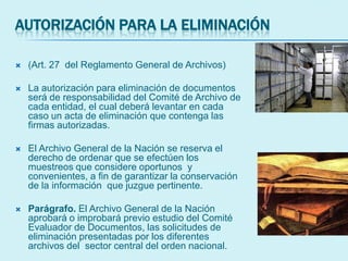 AUTORIZACIÓN PARA LA ELIMINACIÓN
 (Art. 27 del Reglamento General de Archivos)
 La autorización para eliminación de documentos
será de responsabilidad del Comité de Archivo de
cada entidad, el cual deberá levantar en cada
caso un acta de eliminación que contenga las
firmas autorizadas.
 El Archivo General de la Nación se reserva el
derecho de ordenar que se efectúen los
muestreos que considere oportunos y
convenientes, a fin de garantizar la conservación
de la información que juzgue pertinente.
 Parágrafo. El Archivo General de la Nación
aprobará o improbará previo estudio del Comité
Evaluador de Documentos, las solicitudes de
eliminación presentadas por los diferentes
archivos del sector central del orden nacional.
 