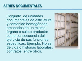 SERIES DOCUMENTALES
Conjunto de unidades
documentales de estructura
y contenido homogéneos,
emanados de un mismo
órgano o sujeto productor
como consecuencia del
ejercicio de sus funciones
específicas. Ejemplo: Hojas
de vida o historias laborales,
contratos, entre otros.
 