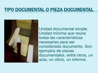 TIPO DOCUMENTAL O PIEZA DOCUMENTAL
Unidad documental simple.
Unidad mínima que reúne
todas las características
necesarias para ser
considerada documento. Son
ejemplos de piezas
documentales, entre otros, un
acta, un oficio, un informe.
 