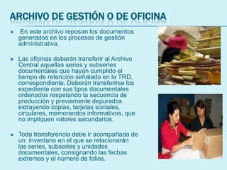 ARCHIVO DE GESTIÓN O DE OFICINA
 En este archivo reposan los documentos
generados en los procesos de gestión
administrativa.
 Las oficinas deberán transferir al Archivo
Central aquellas series y subseries
documentales que hayan cumplido el
tiempo de retención señalado en la TRD,
correspondiente. Deberán transferirse los
expediente con sus tipos documentales
ordenados respetando la secuencia de
producción y previamente depurados
extrayendo copias, tarjetas sociales,
circulares, memorandos informativos, que
no impliquen valores secundarios.
 Toda transferencia debe ir acompañada de
un inventario en el que se relacionarán
las series, subseries y unidades
documentales, consignando las fechas
extremas y el número de folios.
 