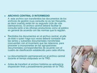  ARCHIVO CENTRAL O INTERMEDIO
A este archivo son transferidos los documentos de los
archivos de gestión cuya consulta no es tan frecuente,
es decir cuando están en su segundo ciclo de vida
(semiactivos). El archivo central deberá facilitar la
consulta tanto a las oficinas productoras como al público
en general de acuerdo con las normas que lo regulen.
 Recibidos los documentos en el archivo central, el jefe
de éste o quien haga sus veces deberá constatar que
las series y subseries documentales transferidas
concuerdan con el inventario que las relaciona, para
proceder a incorporarlas en las agrupaciones
documentales correspondientes de acuerdo con el
cuadro de clasificación establecido para cada oficina.
 La documentación permanecerá en el archivo central
durante el tiempo estipulado en la TRD.
 Antes de transferir al archivo histórico se aplicará la
disposición final y procedimiento previsto en la TRD.
 