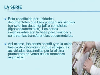 LA SERIE
 Esta constituida por unidades
documentales que bien pueden ser simples
(un solo tipo documental) o complejas
(tipos documentales). Las series
inventariadas son la base para verificar y
controlar las transferencias documentales.
 Así mismo, las series constituyen la unidad
básica de valoración porque reflejan las
actividades desarrollas por la oficina
productora en virtud de las funciones
asignadas
 