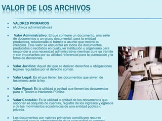 VALOR DE LOS ARCHIVOS
 VALORES PRIMARIOS
 (Archivos administrativos)
 Valor Administrativo: El que contiene un documento, una serie
de documentos o un grupo documental, para la entidad
productora, relacionado al trámite o asunto que motivó su
creación. Este valor se encuentra en todos los documentos
producidos o recibidos en cualquier institución u organismo para
responder a una necesidad administrativa mientras dure su trámite
y son importantes por su utilidad referencial para la planeación y la
toma de decisiones.
 Valor Jurídico: Aquel del que se derivan derechos u obligaciones
legales regulados por el derecho común.
 Valor Legal: Es el que tienen los documentos que sirven de
testimonio ante la ley.
 Valor Fiscal: Es la utilidad o aptitud que tienen los documentos
para el Tesoro o Hacienda Pública.

 Valor Contable: Es la utilidad o aptitud de los documentos que
soportan el conjunto de cuentas, registro de los ingresos y egresos
y de los movimientos económicos de una entidad pública o
privada.
 Los documentos con valores primarios constituyen recurso
 