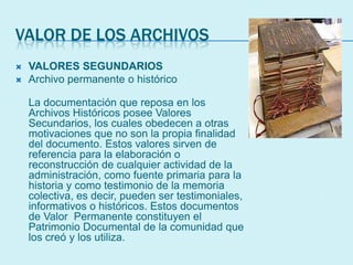 VALOR DE LOS ARCHIVOS
 VALORES SEGUNDARIOS
 Archivo permanente o histórico
La documentación que reposa en los
Archivos Históricos posee Valores
Secundarios, los cuales obedecen a otras
motivaciones que no son la propia finalidad
del documento. Estos valores sirven de
referencia para la elaboración o
reconstrucción de cualquier actividad de la
administración, como fuente primaria para la
historia y como testimonio de la memoria
colectiva, es decir, pueden ser testimoniales,
informativos o históricos. Estos documentos
de Valor Permanente constituyen el
Patrimonio Documental de la comunidad que
los creó y los utiliza.
 