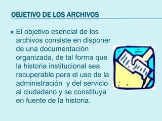 OBJETIVO DE LOS ARCHIVOS
 El objetivo esencial de los
archivos consiste en disponer
de una documentación
organizada, de tal forma que
la historia institucional sea
recuperable para el uso de la
administración y del servicio
al ciudadano y se constituya
en fuente de la historia.
 
