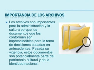 IMPORTANCIA DE LOS ARCHIVOS
 Los archivos son importantes
para la administración y la
cultura porque los
documentos que los
conforman son
imprescindibles para la toma
de decisiones basadas en
antecedentes. Pasada su
vigencia, estos documentos
son potencialmente parte del
patrimonio cultural y de la
identidad nacional.
 