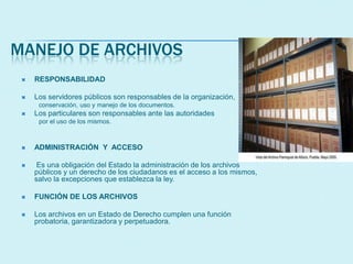 MANEJO DE ARCHIVOS
 RESPONSABILIDAD
 Los servidores públicos son responsables de la organización,
conservación, uso y manejo de los documentos.
 Los particulares son responsables ante las autoridades
por el uso de los mismos.
 ADMINISTRACIÓN Y ACCESO
 Es una obligación del Estado la administración de los archivos
públicos y un derecho de los ciudadanos es el acceso a los mismos,
salvo la excepciones que establezca la ley.
 FUNCIÓN DE LOS ARCHIVOS
 Los archivos en un Estado de Derecho cumplen una función
probatoria, garantizadora y perpetuadora.
 