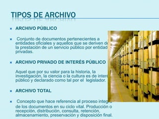 TIPOS DE ARCHIVO
 ARCHIVO PÚBLICO
 Conjunto de documentos pertenecientes a
entidades oficiales y aquellos que se deriven de
la prestación de un servicio público por entidades
privadas.
 ARCHIVO PRIVADO DE INTERÉS PÚBLICO
Aquel que por su valor para la historia, la
investigación, la ciencia o la cultura es de interés
público y declarado como tal por el legislador.
 ARCHIVO TOTAL
 Concepto que hace referencia al proceso integra
de los documentos en su ciclo vital. Producción o
recepción, distribución, consulta, retención,
almacenamiento, preservación y disposición final.
 